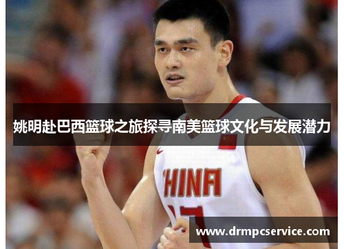 姚明赴巴西篮球之旅探寻南美篮球文化与发展潜力