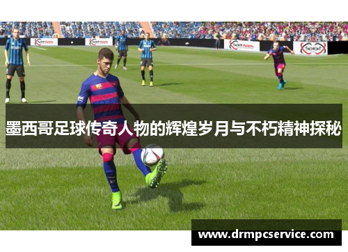 墨西哥足球传奇人物的辉煌岁月与不朽精神探秘