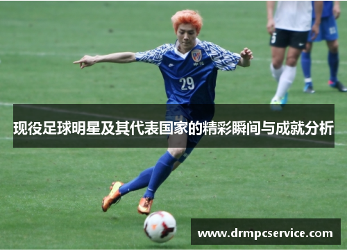 现役足球明星及其代表国家的精彩瞬间与成就分析