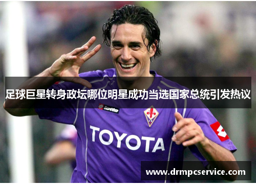 足球巨星转身政坛哪位明星成功当选国家总统引发热议