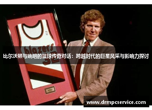 比尔沃顿与姚明的篮球传奇对话：跨越时代的巨星风采与影响力探讨