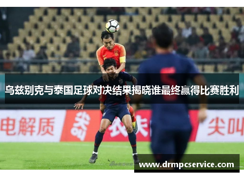 乌兹别克与泰国足球对决结果揭晓谁最终赢得比赛胜利
